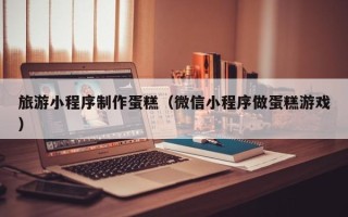 滨州旅游小程序制作蛋糕（微信小程序做蛋糕游戏）